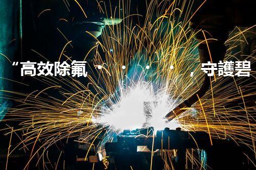 “高效除氟，守護碧水藍天——廢水中氟離子處理新篇章”